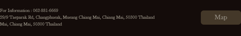 For Information: 062-881-6669. 29/9 Taeparak Rd, Changphueak Mueang Chiang Mai, Chiang Mai, 50300 Thailand Mai, Chiang Mai, 50300 Thailand